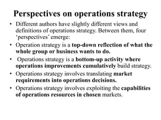 Perspectives on operations strategy
• Different authors have slightly different views and
definitions of operations strategy. Between them, four
‘perspectives’ emerge:
• Operation strategy is a top-down reflection of what the
whole group or business wants to do.
• Operations strategy is a bottom-up activity where
operations improvements cumulatively build strategy.
• Operations strategy involves translating market
requirements into operations decisions.
• Operations strategy involves exploiting the capabilities
of operations resources in chosen markets.
 