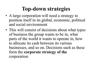 Top-down strategies
• A large corporation will need a strategy to
position itself in its global, economic, political
and social environment
• This will consist of decisions about what types
of business the group wants to be in, what
parts of the world it wants to operate in, how
to allocate its cash between its various
businesses, and so on. Decisions such as these
form the corporate strategy of the
corporation.
 