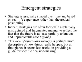 Emergent strategies
• Strategy is gradually shaped over time and based
on real-life experience rather than theoretical
positioning.
• Indeed, strategies are often formed in a relatively
unstructured and fragmented manner to reflect the
fact that the future is at least partially unknown
and unpredictable (see Figure ).
• This view of operations strategy is perhaps more
descriptive of how things really happen, but at
first glance it seems less useful in providing a
guide for specific decision-making.
 