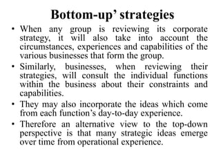 Bottom-up’ strategies
• When any group is reviewing its corporate
strategy, it will also take into account the
circumstances, experiences and capabilities of the
various businesses that form the group.
• Similarly, businesses, when reviewing their
strategies, will consult the individual functions
within the business about their constraints and
capabilities.
• They may also incorporate the ideas which come
from each function’s day-to-day experience.
• Therefore an alternative view to the top-down
perspective is that many strategic ideas emerge
over time from operational experience.
 
