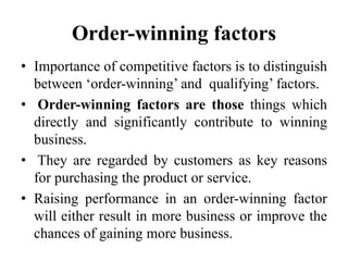 Order-winning factors
• Importance of competitive factors is to distinguish
between ‘order-winning’ and qualifying’ factors.
• Order-winning factors are those things which
directly and significantly contribute to winning
business.
• They are regarded by customers as key reasons
for purchasing the product or service.
• Raising performance in an order-winning factor
will either result in more business or improve the
chances of gaining more business.
 