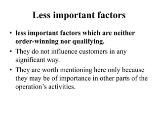 Less important factors
• less important factors which are neither
order-winning nor qualifying.
• They do not influence customers in any
significant way.
• They are worth mentioning here only because
they may be of importance in other parts of the
operation’s activities.
 