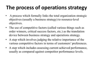 The process of operations strategy
• A process which formally links the total organization strategic
objectives (usually a business strategy) to resource-level
objectives.
• The use of competitive factors (called various things such as
order winners, critical success factors, etc.) as the translation
device between business strategy and operations strategy.
• A step which involves judging the relative importance of the
various competitive factors in terms of customers’ preferences.
• A step which includes assessing current achieved performance,
usually as compared against competitor performance levels.
 