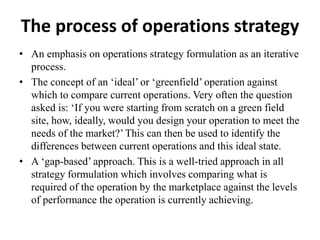 The process of operations strategy
• An emphasis on operations strategy formulation as an iterative
process.
• The concept of an ‘ideal’ or ‘greenfield’ operation against
which to compare current operations. Very often the question
asked is: ‘If you were starting from scratch on a green field
site, how, ideally, would you design your operation to meet the
needs of the market?’This can then be used to identify the
differences between current operations and this ideal state.
• A ‘gap-based’ approach. This is a well-tried approach in all
strategy formulation which involves comparing what is
required of the operation by the marketplace against the levels
of performance the operation is currently achieving.
 