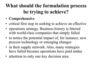 What should the formulation process
be trying to achieve?
• Comprehensive
• critical first step in seeking to achieve an effective
• operations strategy. Business history is littered
with world-class companies that simply failed
• to notice the potential impact of, for instance, new
process technology or emerging changes
• in their supply network. Also, many strategies
have failed because operations have paid undue
• attention to only one key decision area.
 