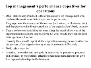 Top management’s performance objectives for
operations
• Of all stakeholder groups, it is the organization’s top management who
can have the most immediate impact on its performance.
• They represent the interests of the owners (or trustees, or electorate, etc.)
and therefore are the direct custodians of the organization’s basic purpose.
• They also have responsibility for translating the broad objectives of the
organization into a more tangible form. So what should they expect from
their operations function.
• Broadly they should expect all their operations managers to contribute to
the success of the organization by using its resources effectively.
• To do this it must be
• creative, innovative and energetic in improving its processes, products
and services. In more detail, effective operations management can give
five types of advantage to the business:
 
