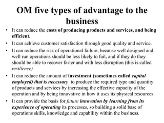 OM five types of advantage to the
business
• It can reduce the costs of producing products and services, and being
efficient.
• It can achieve customer satisfaction through good quality and service.
• It can reduce the risk of operational failure, because well designed and
well run operations should be less likely to fail, and if they do they
should be able to recover faster and with less disruption (this is called
resilience).
• It can reduce the amount of investment (sometimes called capital
employed) that is necessary to produce the required type and quantity
of products and services by increasing the effective capacity of the
operation and by being innovative in how it uses its physical resources.
• It can provide the basis for future innovation by learning from its
experience of operating its processes, so building a solid base of
operations skills, knowledge and capability within the business.
 