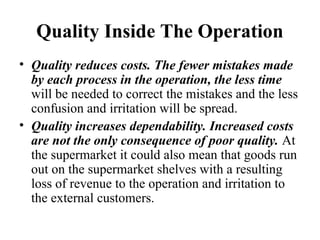 Quality Inside The Operation
• Quality reduces costs. The fewer mistakes made
by each process in the operation, the less time
will be needed to correct the mistakes and the less
confusion and irritation will be spread.
• Quality increases dependability. Increased costs
are not the only consequence of poor quality. At
the supermarket it could also mean that goods run
out on the supermarket shelves with a resulting
loss of revenue to the operation and irritation to
the external customers.
 