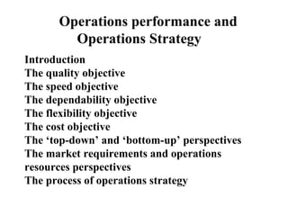 Operations performance and
Operations Strategy
Introduction
The quality objective
The speed objective
The dependability objective
The flexibility objective
The cost objective
The ‘top-down’ and ‘bottom-up’ perspectives
The market requirements and operations
resources perspectives
The process of operations strategy
 