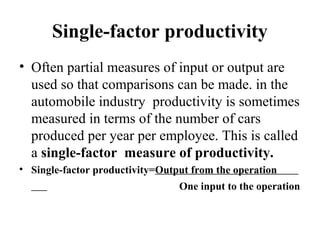 Single-factor productivity
• Often partial measures of input or output are
used so that comparisons can be made. in the
automobile industry productivity is sometimes
measured in terms of the number of cars
produced per year per employee. This is called
a single-factor measure of productivity.
• Single-factor productivity=Output from the operation
One input to the operation
 