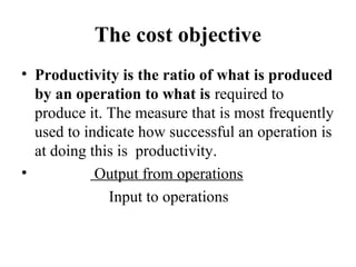 The cost objective
• Productivity is the ratio of what is produced
by an operation to what is required to
produce it. The measure that is most frequently
used to indicate how successful an operation is
at doing this is productivity.
• Output from operations
Input to operations
 