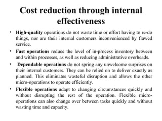 Cost reduction through internal
effectiveness
• High-quality operations do not waste time or effort having to re-do
things, nor are their internal customers inconvenienced by flawed
service.
• Fast operations reduce the level of in-process inventory between
and within processes, as well as reducing administrative overheads.
• Dependable operations do not spring any unwelcome surprises on
their internal customers. They can be relied on to deliver exactly as
planned. This eliminates wasteful disruption and allows the other
micro-operations to operate efficiently.
• Flexible operations adapt to changing circumstances quickly and
without disrupting the rest of the operation. Flexible micro-
operations can also change over between tasks quickly and without
wasting time and capacity.
 