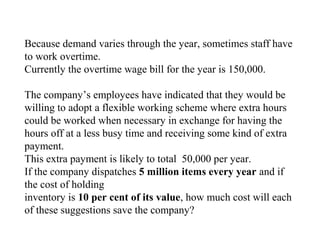 Because demand varies through the year, sometimes staff have
to work overtime.
Currently the overtime wage bill for the year is 150,000.
The company’s employees have indicated that they would be
willing to adopt a flexible working scheme where extra hours
could be worked when necessary in exchange for having the
hours off at a less busy time and receiving some kind of extra
payment.
This extra payment is likely to total 50,000 per year.
If the company dispatches 5 million items every year and if
the cost of holding
inventory is 10 per cent of its value, how much cost will each
of these suggestions save the company?
 