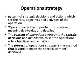 Operations strategy
• pattern of strategic decisions and actions which
set the role, objectives and activities of the
operation.
• ‘Operational’ is the opposite of strategic,
meaning day-to-day and detailed.
• The content of operations strategy is the specific
decisions and actions which set the operations
role, objectives and activities.
• The process of operations strategy is the method
that is used to make the specific ‘content’
decisions.
 