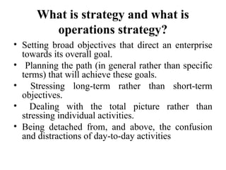 What is strategy and what is
operations strategy?
• Setting broad objectives that direct an enterprise
towards its overall goal.
• Planning the path (in general rather than specific
terms) that will achieve these goals.
• Stressing long-term rather than short-term
objectives.
• Dealing with the total picture rather than
stressing individual activities.
• Being detached from, and above, the confusion
and distractions of day-to-day activities
 