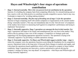 Hayes and Wheelwright’s four stages of operations
contribution
• Stage 1: Internal neutrality. This is the very poorest level of contribution by the operations
function. It is holding the company back from competing effectively. It is inward-looking and, at
best, reactive with very little positive to contribute towards competitive success. back in any way.
It attempts to improve by ‘avoiding making mistakes’.
• Stage 2: External neutrality. The first step of breaking out of stage 1 is for the operations
function to begin comparing itself with similar companies or organizations in the outside market
(being ‘externally neutral’). This may not immediately take it to the ‘first division’ of companies
in the market, but at least it is measuring itself against its competitors’ performance and trying to
implement ‘best practice’.
• Stage 3: Internally supportive. Stage 3 operations are amongst the best in their market. Yet,
stage 3 operations still aspire to be clearly and unambiguously the very best in the market. They
achieve this by gaining a clear view of the company’s competitive or strategic goals and
supporting it by developing appropriate operations resources. The operation is trying to be
‘internally supportive’ by providing a credible operations strategy.
• Stage 4: Externally supportive. Yet Hayes and Wheelwright suggest a further stage – stage 4,
where the company views the operations function as providing the foundation for its competitive
success. Operations looks to the long term. It forecasts likely changes in markets and supply, and
it develops the operations-based capabilities which will be required to compete in future market
conditions. Stage 4 operations are innovative, creative and proactive and are driving the
company’s strategy by being ‘one step ahead’ of competitors – what Hayes and Wheelwright call
‘being externally supportive’.
 