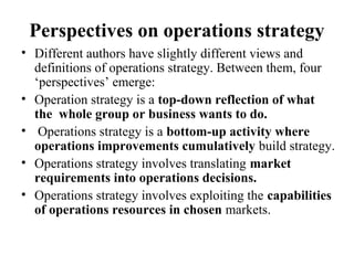 Perspectives on operations strategy
• Different authors have slightly different views and
definitions of operations strategy. Between them, four
‘perspectives’ emerge:
• Operation strategy is a top-down reflection of what
the whole group or business wants to do.
• Operations strategy is a bottom-up activity where
operations improvements cumulatively build strategy.
• Operations strategy involves translating market
requirements into operations decisions.
• Operations strategy involves exploiting the capabilities
of operations resources in chosen markets.
 