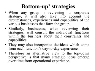 Bottom-up’ strategies
• When any group is reviewing its corporate
strategy, it will also take into account the
circumstances, experiences and capabilities of the
various businesses that form the group.
• Similarly, businesses, when reviewing their
strategies, will consult the individual functions
within the business about their constraints and
capabilities.
• They may also incorporate the ideas which come
from each function’s day-to-day experience.
• Therefore an alternative view to the top-down
perspective is that many strategic ideas emerge
over time from operational experience.
 