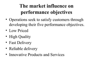 The market influence on
performance objectives
• Operations seek to satisfy customers through
developing their five performance objectives.
• Low Priced
• High Quality
• Fast Delivery
• Reliable delivery
• Innovative Products and Services
 