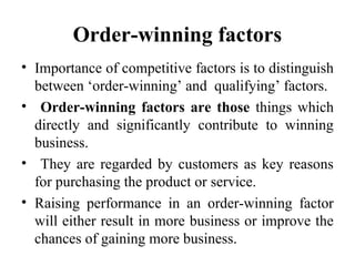 Order-winning factors
• Importance of competitive factors is to distinguish
between ‘order-winning’ and qualifying’ factors.
• Order-winning factors are those things which
directly and significantly contribute to winning
business.
• They are regarded by customers as key reasons
for purchasing the product or service.
• Raising performance in an order-winning factor
will either result in more business or improve the
chances of gaining more business.
 