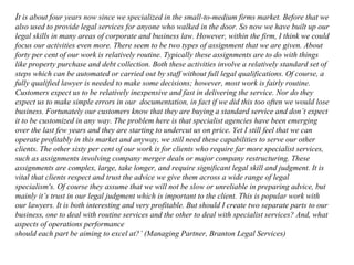 It is about four years now since we specialized in the small-to-medium firms market. Before that we
also used to provide legal services for anyone who walked in the door. So now we have built up our
legal skills in many areas of corporate and business law. However, within the firm, I think we could
focus our activities even more. There seem to be two types of assignment that we are given. About
forty per cent of our work is relatively routine. Typically these assignments are to do with things
like property purchase and debt collection. Both these activities involve a relatively standard set of
steps which can be automated or carried out by staff without full legal qualifications. Of course, a
fully qualified lawyer is needed to make some decisions; however, most work is fairly routine.
Customers expect us to be relatively inexpensive and fast in delivering the service. Nor do they
expect us to make simple errors in our documentation, in fact if we did this too often we would lose
business. Fortunately our customers know that they are buying a standard service and don’t expect
it to be customized in any way. The problem here is that specialist agencies have been emerging
over the last few years and they are starting to undercut us on price. Yet I still feel that we can
operate profitably in this market and anyway, we still need these capabilities to serve our other
clients. The other sixty per cent of our work is for clients who require far more specialist services,
such as assignments involving company merger deals or major company restructuring. These
assignments are complex, large, take longer, and require significant legal skill and judgment. It is
vital that clients respect and trust the advice we give them across a wide range of legal
specialism's. Of course they assume that we will not be slow or unreliable in preparing advice, but
mainly it’s trust in our legal judgment which is important to the client. This is popular work with
our lawyers. It is both interesting and very profitable. But should I create two separate parts to our
business, one to deal with routine services and the other to deal with specialist services? And, what
aspects of operations performance
should each part be aiming to excel at?’ (Managing Partner, Branton Legal Services)
 