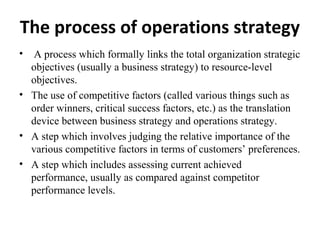 The process of operations strategy
• A process which formally links the total organization strategic
objectives (usually a business strategy) to resource-level
objectives.
• The use of competitive factors (called various things such as
order winners, critical success factors, etc.) as the translation
device between business strategy and operations strategy.
• A step which involves judging the relative importance of the
various competitive factors in terms of customers’ preferences.
• A step which includes assessing current achieved
performance, usually as compared against competitor
performance levels.
 