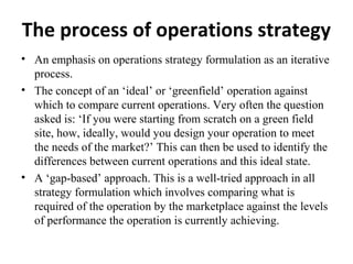 The process of operations strategy
• An emphasis on operations strategy formulation as an iterative
process.
• The concept of an ‘ideal’ or ‘greenfield’ operation against
which to compare current operations. Very often the question
asked is: ‘If you were starting from scratch on a green field
site, how, ideally, would you design your operation to meet
the needs of the market?’ This can then be used to identify the
differences between current operations and this ideal state.
• A ‘gap-based’ approach. This is a well-tried approach in all
strategy formulation which involves comparing what is
required of the operation by the marketplace against the levels
of performance the operation is currently achieving.
 