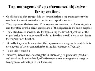 Top management’s performance objectives
for operations
• Of all stakeholder groups, it is the organization’s top management who
can have the most immediate impact on its performance.
• They represent the interests of the owners (or trustees, or electorate, etc.)
and therefore are the direct custodians of the organization’s basic purpose.
• They also have responsibility for translating the broad objectives of the
organization into a more tangible form. So what should they expect from
their operations function.
• Broadly they should expect all their operations managers to contribute to
the success of the organization by using its resources effectively.
• To do this it must be
• creative, innovative and energetic in improving its processes, products
and services. In more detail, effective operations management can give
five types of advantage to the business:
 