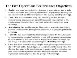 The Five Operations Performance Objectives
1. Quality: You would want to do things right; that is, you would not want to make
mistakes, and would want to satisfy your customers by providing error-free goods
and services which are ‘fit for their purpose’. This is giving a quality advantage.
2. Speed : You would want to do things fast, minimizing the time between a
customer asking for goods or services and the customer receiving them in full,
thus increasing the availability of your goods and services and giving a speed
advantage.
3. Dependability: You would want to do things on time, so as to keep the delivery
promises you have made. If the operation can do this, it is giving a dependability
advantage.
4. Flexibility: You would want to be able to change what you do; that is, being able
to vary or adapt the operation’s activities to cope with unexpected circumstances
or to give customers individual treatment. Being able to change far enough and
fast enough to meet customer requirements gives a flexibility advantage.
5. Cost: You would want to do things cheaply; that is, produce goods and services
at a cost which enables them to be priced appropriately for the market while still
allowing for a return to the organization; or, in a not-for-profit organization, give
good value to the taxpayers or whoever is funding the operation. When the
organization is managing to do this, it is giving a cost advantage.
 
