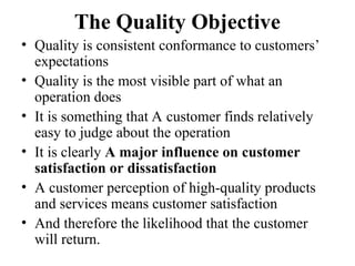 The Quality Objective
• Quality is consistent conformance to customers’
expectations
• Quality is the most visible part of what an
operation does
• It is something that A customer finds relatively
easy to judge about the operation
• It is clearly A major influence on customer
satisfaction or dissatisfaction
• A customer perception of high-quality products
and services means customer satisfaction
• And therefore the likelihood that the customer
will return.
 