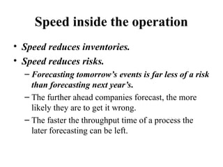 Speed inside the operation
• Speed reduces inventories.
• Speed reduces risks.
– Forecasting tomorrow’s events is far less of a risk
than forecasting next year’s.
– The further ahead companies forecast, the more
likely they are to get it wrong.
– The faster the throughput time of a process the
later forecasting can be left.
 