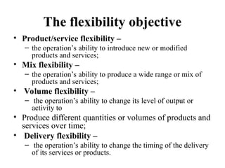 The flexibility objective
• Product/service flexibility –
– the operation’s ability to introduce new or modified
products and services;
• Mix flexibility –
– the operation’s ability to produce a wide range or mix of
products and services;
• Volume flexibility –
– the operation’s ability to change its level of output or
activity to
• Produce different quantities or volumes of products and
services over time;
• Delivery flexibility –
– the operation’s ability to change the timing of the delivery
of its services or products.
 