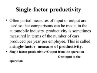 Single-factor productivity
• Often partial measures of input or output are
used so that comparisons can be made. in the
automobile industry productivity is sometimes
measured in terms of the number of cars
produced per year per employee. This is called
a single-factor measure of productivity.
• Single-factor productivity=Output from the operation
One input to the
operation
 