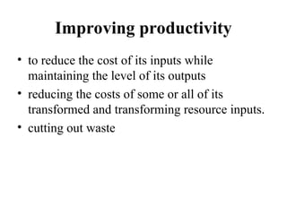 Improving productivity
• to reduce the cost of its inputs while
maintaining the level of its outputs
• reducing the costs of some or all of its
transformed and transforming resource inputs.
• cutting out waste
 