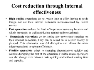 Cost reduction through internal
effectiveness
• High-quality operations do not waste time or effort having to re-do
things, nor are their internal customers inconvenienced by flawed
service.
• Fast operations reduce the level of in-process inventory between and
within processes, as well as reducing administrative overheads.
• Dependable operations do not spring any unwelcome surprises on
their internal customers. They can be relied on to deliver exactly as
planned. This eliminates wasteful disruption and allows the other
micro-operations to operate efficiently.
• Flexible operations adapt to changing circumstances quickly and
without disrupting the rest of the operation. Flexible micro-operations
can also change over between tasks quickly and without wasting time
and capacity.
 
