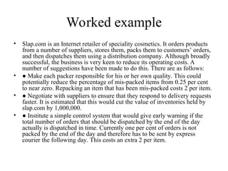 Worked example
• Slap.com is an Internet retailer of speciality cosmetics. It orders products
from a number of suppliers, stores them, packs them to customers’ orders,
and then dispatches them using a distribution company. Although broadly
successful, the business is very keen to reduce its operating costs. A
number of suggestions have been made to do this. There are as follows:
• ● Make each packer responsible for his or her own quality. This could
potentially reduce the percentage of mis-packed items from 0.25 per cent
to near zero. Repacking an item that has been mis-packed costs 2 per item.
• ● Negotiate with suppliers to ensure that they respond to delivery requests
faster. It is estimated that this would cut the value of inventories held by
slap.com by 1,000,000.
• ● Institute a simple control system that would give early warning if the
total number of orders that should be dispatched by the end of the day
actually is dispatched in time. Currently one per cent of orders is not
packed by the end of the day and therefore has to be sent by express
courier the following day. This costs an extra 2 per item.
 