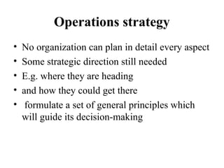 Operations strategy
• No organization can plan in detail every aspect
• Some strategic direction still needed
• E.g. where they are heading
• and how they could get there
• formulate a set of general principles which
will guide its decision-making
 