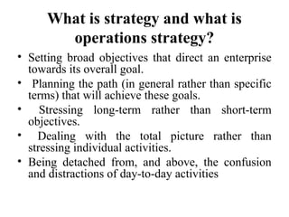 What is strategy and what is
operations strategy?
• Setting broad objectives that direct an enterprise
towards its overall goal.
• Planning the path (in general rather than specific
terms) that will achieve these goals.
• Stressing long-term rather than short-term
objectives.
• Dealing with the total picture rather than
stressing individual activities.
• Being detached from, and above, the confusion
and distractions of day-to-day activities
 