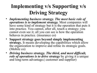 Implementing v/s Supporting v/s
Driving Strategy
• Implementing business strategy. The most basic role of
operations is to implement strategy. Most companies will
have some kind of strategy but it is the operation that puts it
into practice. You cannot, after all, touch a strategy; you
cannot even see it; all you can see is how the operation
behaves in practice. (insurance co)
• Support strategy goes beyond simply implementing
strategy. It means developing the capabilities which allow
the organization to improve and refine its strategic goals.
(Mobile co)
• Driving business strategy. The third, and most difficult,
role of operations is to drive strategy by giving it a unique
and long-term advantage.( customer and supplier)
 