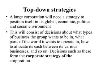 Top-down strategies
• A large corporation will need a strategy to
position itself in its global, economic, political
and social environment
• This will consist of decisions about what types
of business the group wants to be in, what
parts of the world it wants to operate in, how
to allocate its cash between its various
businesses, and so on. Decisions such as these
form the corporate strategy of the
corporation.
 