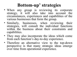Bottom-up’ strategies
• When any group is reviewing its corporate
strategy, it will also take into account the
circumstances, experiences and capabilities of the
various businesses that form the group.
• Similarly, businesses, when reviewing their
strategies, will consult the individual functions
within the business about their constraints and
capabilities.
• They may also incorporate the ideas which come
from each function’s day-to-day experience.
• Therefore an alternative view to the top-down
perspective is that many strategic ideas emerge
over time from operational experience.
 