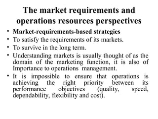 The market requirements and
operations resources perspectives
• Market-requirements-based strategies
• To satisfy the requirements of its markets.
• To survive in the long term.
• Understanding markets is usually thought of as the
domain of the marketing function, it is also of
Importance to operations management.
• It is impossible to ensure that operations is
achieving the right priority between its
performance objectives (quality, speed,
dependability, flexibility and cost).
 