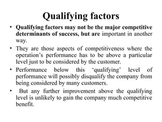 Qualifying factors
• Qualifying factors may not be the major competitive
determinants of success, but are important in another
way.
• They are those aspects of competitiveness where the
operation’s performance has to be above a particular
level just to be considered by the customer.
• Performance below this ‘qualifying’ level of
performance will possibly disqualify the company from
being considered by many customers.
• But any further improvement above the qualifying
level is unlikely to gain the company much competitive
benefit.
 