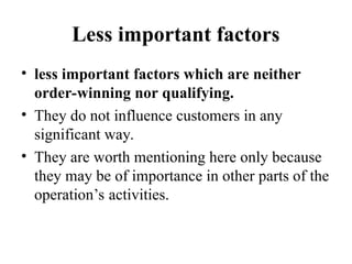 Less important factors
• less important factors which are neither
order-winning nor qualifying.
• They do not influence customers in any
significant way.
• They are worth mentioning here only because
they may be of importance in other parts of the
operation’s activities.
 