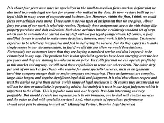 It is about four years now since we specialized in the small-to-medium firms market. Before that we
also used to provide legal services for anyone who walked in the door. So now we have built up our
legal skills in many areas of corporate and business law. However, within the firm, I think we could
focus our activities even more. There seem to be two types of assignment that we are given. About
forty per cent of our work is relatively routine. Typically these assignments are to do with things like
property purchase and debt collection. Both these activities involve a relatively standard set of steps
which can be automated or carried out by staff without full legal qualifications. Of course, a fully
qualified lawyer is needed to make some decisions; however, most work is fairly routine. Customers
expect us to be relatively inexpensive and fast in delivering the service. Nor do they expect us to make
simple errors in our documentation, in fact if we did this too often we would lose business.
Fortunately our customers know that they are buying a standard service and don’t expect it to be
customized in any way. The problem here is that specialist agencies have been emerging over the last
few years and they are starting to undercut us on price. Yet I still feel that we can operate profitably
in this market and anyway, we still need these capabilities to serve our other clients. The other sixty
per cent of our work is for clients who require far more specialist services, such as assignments
involving company merger deals or major company restructuring. These assignments are complex,
large, take longer, and require significant legal skill and judgment. It is vital that clients respect and
trust the advice we give them across a wide range of legal specialism's. Of course they assume that we
will not be slow or unreliable in preparing advice, but mainly it’s trust in our legal judgment which is
important to the client. This is popular work with our lawyers. It is both interesting and very
profitable. But should I create two separate parts to our business, one to deal with routine services
and the other to deal with specialist services? And, what aspects of operations performance
should each part be aiming to excel at?’ (Managing Partner, Branton Legal Services)
 