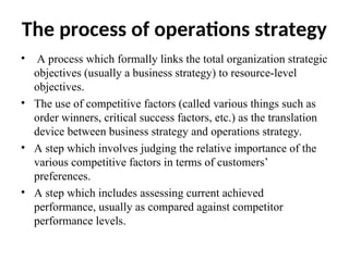 The process of operations strategy
• A process which formally links the total organization strategic
objectives (usually a business strategy) to resource-level
objectives.
• The use of competitive factors (called various things such as
order winners, critical success factors, etc.) as the translation
device between business strategy and operations strategy.
• A step which involves judging the relative importance of the
various competitive factors in terms of customers’
preferences.
• A step which includes assessing current achieved
performance, usually as compared against competitor
performance levels.
 