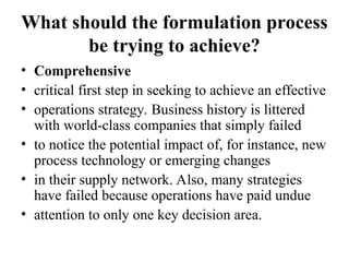 What should the formulation process
be trying to achieve?
• Comprehensive
• critical first step in seeking to achieve an effective
• operations strategy. Business history is littered
with world-class companies that simply failed
• to notice the potential impact of, for instance, new
process technology or emerging changes
• in their supply network. Also, many strategies
have failed because operations have paid undue
• attention to only one key decision area.
 