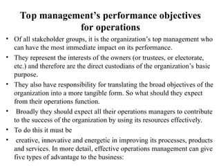 Top management’s performance objectives
for operations
• Of all stakeholder groups, it is the organization’s top management who
can have the most immediate impact on its performance.
• They represent the interests of the owners (or trustees, or electorate,
etc.) and therefore are the direct custodians of the organization’s basic
purpose.
• They also have responsibility for translating the broad objectives of the
organization into a more tangible form. So what should they expect
from their operations function.
• Broadly they should expect all their operations managers to contribute
to the success of the organization by using its resources effectively.
• To do this it must be
• creative, innovative and energetic in improving its processes, products
and services. In more detail, effective operations management can give
five types of advantage to the business:
 