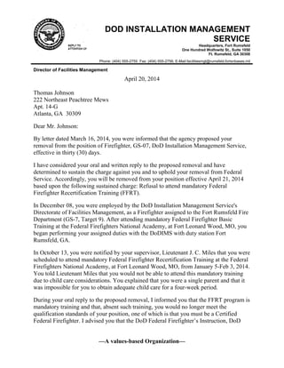 —A values-based Organization—
DOD INSTALLATION MANAGEMENT
SERVICE
Headquarters, Fort Rumsfeld
One Hundred Wolfowitz St., Suite 1050
Ft. Rumsfeld, GA 30308
Phone: (404) 555-2755 Fax: (404) 555-2756; E-Mail:facilitiesmgt@rumsfeld.fortsnbases.mil
Director of Facilities Management
April 20, 2014
Thomas Johnson
222 Northeast Peachtree Mews
Apt. 14-G
Atlanta, GA 30309
Dear Mr. Johnson:
By letter dated March 16, 2014, you were informed that the agency proposed your
removal from the position of Firefighter, GS-07, DoD Installation Management Service,
effective in thirty (30) days.
I have considered your oral and written reply to the proposed removal and have
determined to sustain the charge against you and to uphold your removal from Federal
Service. Accordingly, you will be removed from your position effective April 21, 2014
based upon the following sustained charge: Refusal to attend mandatory Federal
Firefighter Recertification Training (FFRT).
In December 08, you were employed by the DoD Installation Management Service's
Directorate of Facilities Management, as a Firefighter assigned to the Fort Rumsfeld Fire
Department (GS-7, Target 9). After attending mandatory Federal Firefighter Basic
Training at the Federal Firefighters National Academy, at Fort Leonard Wood, MO, you
began performing your assigned duties with the DoDIMS with duty station Fort
Rumsfeld, GA.
In October 13, you were notified by your supervisor, Lieutenant J. C. Miles that you were
scheduled to attend mandatory Federal Firefighter Recertification Training at the Federal
Firefighters National Academy, at Fort Leonard Wood, MO, from January 5-Feb 3, 2014.
You told Lieutenant Miles that you would not be able to attend this mandatory training
due to child care considerations. You explained that you were a single parent and that it
was impossible for you to obtain adequate child care for a four-week period.
During your oral reply to the proposed removal, I informed you that the FFRT program is
mandatory training and that, absent such training, you would no longer meet the
qualification standards of your position, one of which is that you must be a Certified
Federal Firefighter. I advised you that the DoD Federal Firefighter’s Instruction, DoD
 