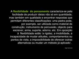 A flexibilidade do pensamento caracteriza-se pela
facilidade de produzir ideias não só em quantidade,
mas também em qualidade e encontrar respostas que
permitam diferentes classificações: uma pedra pode,
por exemplo, ser utilizada como material de
construção, instrumento de percussão, objecto para
escrever, arma, suporte, adorno, etc. Em oposição
à flexibilidade estão ‘a rigidez, a imobilidade, a
incapacidade de mudar atitudes, comportamentos ou
pontos de vista, a impossibilidade de oferecer outras
alternativas ou mudar um método já aplicado’.
Katja Tschimmel
 